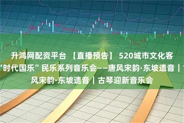 升鸿网配资平台 【直播预告】 520城市文化客厅·公益音乐会“时代国乐”民乐系列音乐会——唐风宋韵·东坡遗音｜古琴迎新音乐会