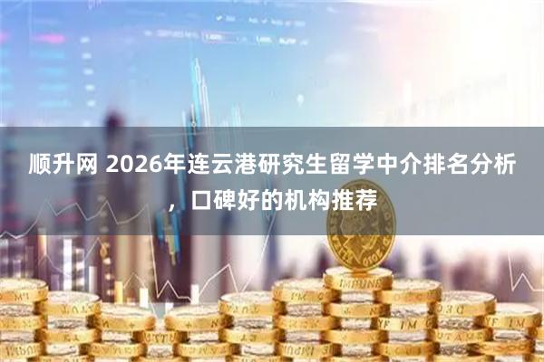 顺升网 2026年连云港研究生留学中介排名分析，口碑好的机构推荐