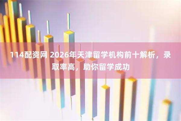 114配资网 2026年天津留学机构前十解析，录取率高，助你留学成功