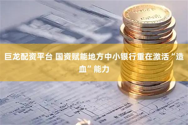 巨龙配资平台 国资赋能地方中小银行重在激活“造血”能力