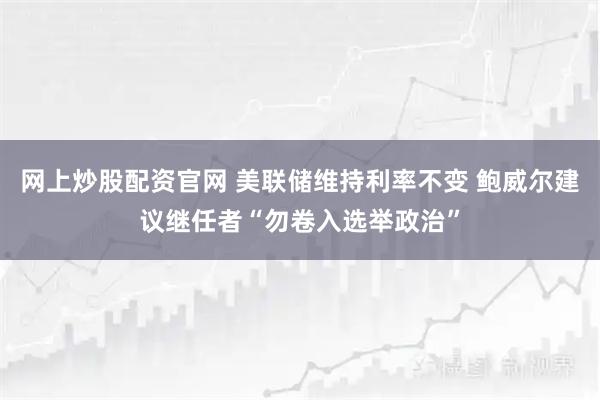 网上炒股配资官网 美联储维持利率不变 鲍威尔建议继任者“勿卷入选举政治”