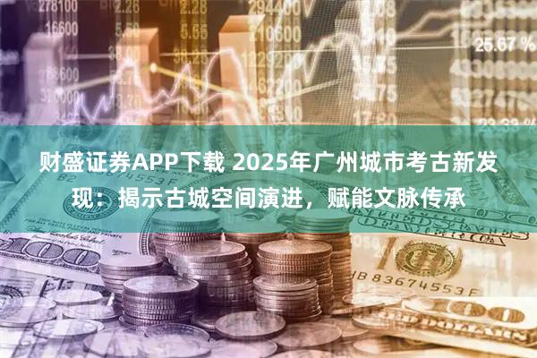 财盛证券APP下载 2025年广州城市考古新发现：揭示古城空间演进，赋能文脉传承