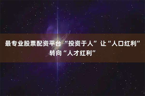 最专业股票配资平台 “投资于人” 让“人口红利”转向“人才红利”