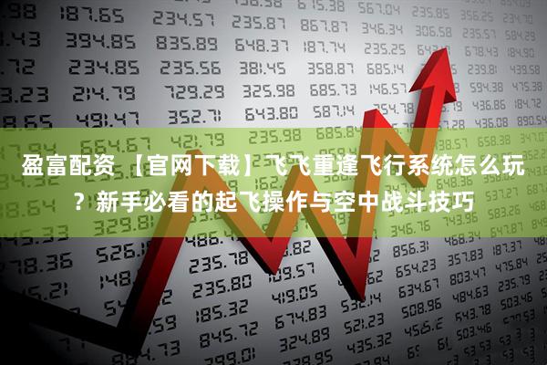 盈富配资 【官网下载】飞飞重逢飞行系统怎么玩？新手必看的起飞操作与空中战斗技巧