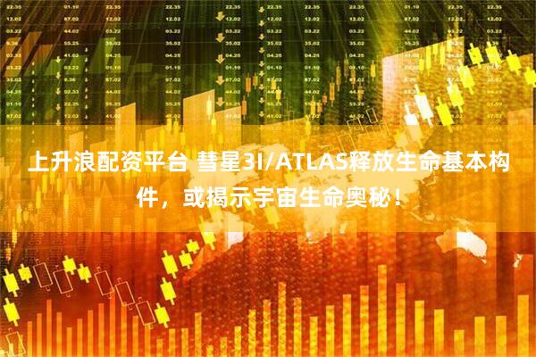 上升浪配资平台 彗星3I/ATLAS释放生命基本构件，或揭示宇宙生命奥秘！