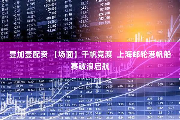 壹加壹配资 【场面】千帆竞渡  上海邮轮港帆船赛破浪启航